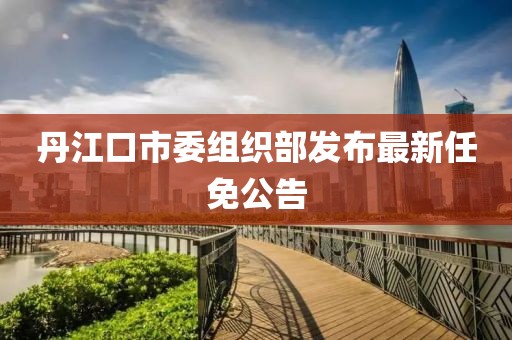 丹江口市委組織部發(fā)布最新任免公告
