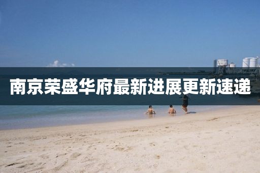 南京榮盛華府最新進展更新速遞