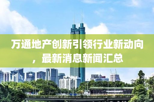 萬通地產(chǎn)創(chuàng)新引領(lǐng)行業(yè)新動(dòng)向，最新消息新聞匯總