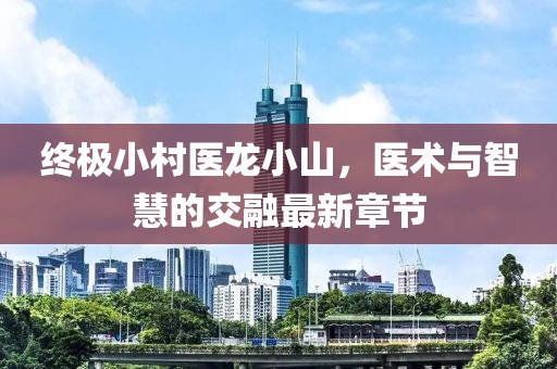 終極小村醫(yī)龍小山，醫(yī)術(shù)與智慧的交融最新章節(jié)