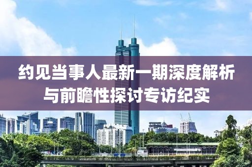 約見當(dāng)事人最新一期深度解析與前瞻性探討專訪紀(jì)實(shí)