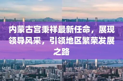 內(nèi)蒙古宮秉祥最新任命，展現(xiàn)領(lǐng)導(dǎo)風(fēng)采，引領(lǐng)地區(qū)繁榮發(fā)展之路