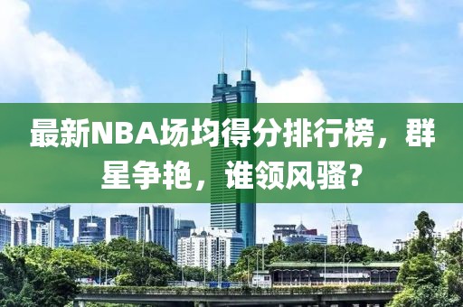 最新NBA場(chǎng)均得分排行榜，群星爭(zhēng)艷，誰(shuí)領(lǐng)風(fēng)騷？