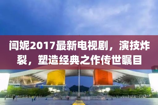 閆妮2017最新電視劇，演技炸裂，塑造經典之作傳世矚目