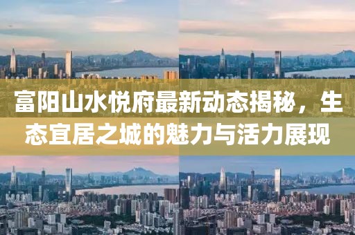 富陽(yáng)山水悅府最新動(dòng)態(tài)揭秘，生態(tài)宜居之城的魅力與活力展現(xiàn)