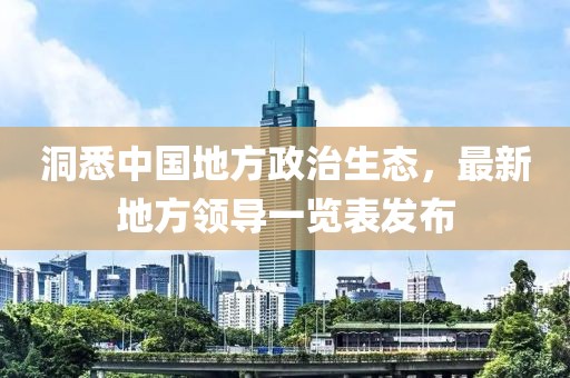 洞悉中國地方政治生態(tài)，最新地方領(lǐng)導(dǎo)一覽表發(fā)布