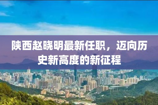 陜西趙曉明最新任職，邁向歷史新高度的新征程