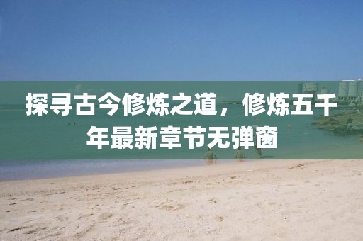 探尋古今修煉之道，修煉五千年最新章節(jié)無(wú)彈窗