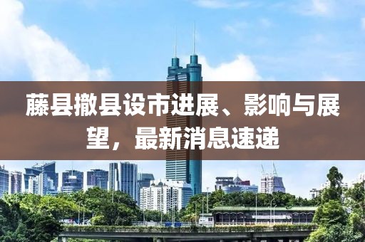 藤縣撤縣設(shè)市進展、影響與展望，最新消息速遞