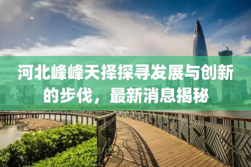 河北峰峰天擇探尋發(fā)展與創(chuàng)新的步伐，最新消息揭秘