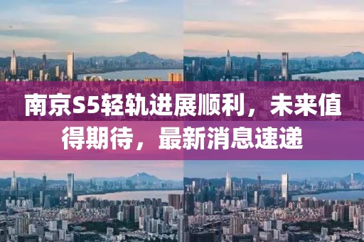 南京S5輕軌進(jìn)展順利，未來值得期待，最新消息速遞