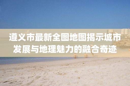 遵義市最新全圖地圖揭示城市發(fā)展與地理魅力的融合奇跡