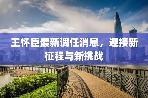 王懷臣最新調(diào)任消息，迎接新征程與新挑戰(zhàn)