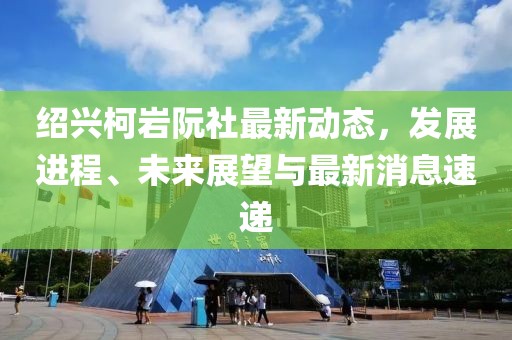 紹興柯巖阮社最新動(dòng)態(tài)，發(fā)展進(jìn)程、未來(lái)展望與最新消息速遞