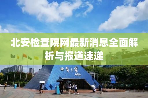 北安檢查院網(wǎng)最新消息全面解析與報道速遞