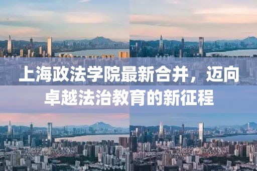 上海政法學(xué)院最新合并，邁向卓越法治教育的新征程