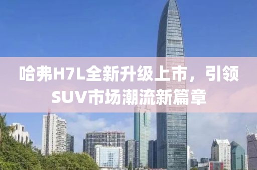 哈弗H7L全新升級上市，引領(lǐng)SUV市場潮流新篇章