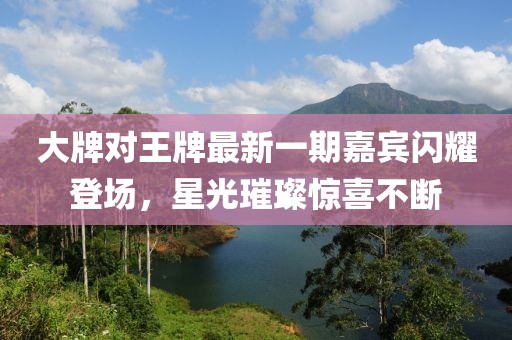 大牌對王牌最新一期嘉賓閃耀登場，星光璀璨驚喜不斷