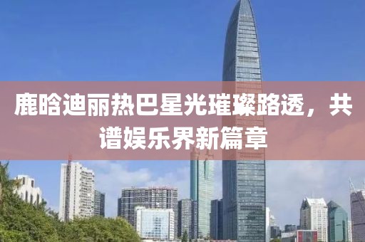 鹿晗迪麗熱巴星光璀璨路透，共譜娛樂界新篇章