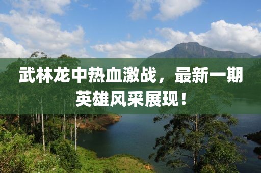 武林龍中熱血激戰(zhàn)，最新一期英雄風(fēng)采展現(xiàn)！