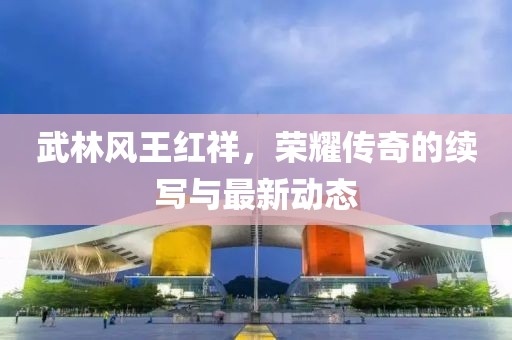 武林風(fēng)王紅祥，榮耀傳奇的續(xù)寫與最新動(dòng)態(tài)