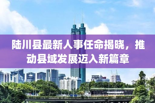 陸川縣最新人事任命揭曉，推動縣域發(fā)展邁入新篇章