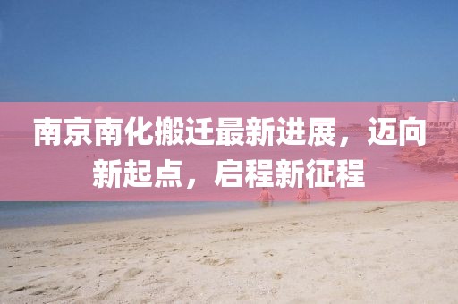 南京南化搬遷最新進展，邁向新起點，啟程新征程