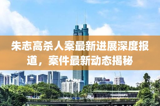 朱志高殺人案最新進(jìn)展深度報(bào)道，案件最新動(dòng)態(tài)揭秘