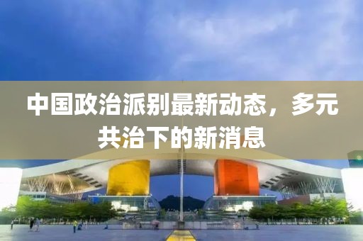 中國政治派別最新動態(tài)，多元共治下的新消息