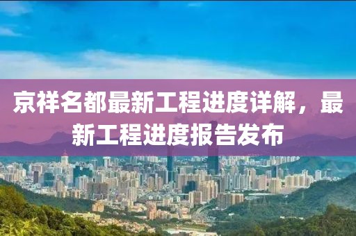 京祥名都最新工程進(jìn)度詳解，最新工程進(jìn)度報(bào)告發(fā)布