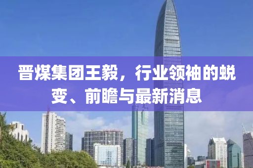 晉煤集團(tuán)王毅，行業(yè)領(lǐng)袖的蛻變、前瞻與最新消息