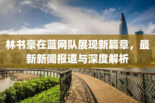 林書豪在藍(lán)網(wǎng)隊展現(xiàn)新篇章，最新新聞報道與深度解析