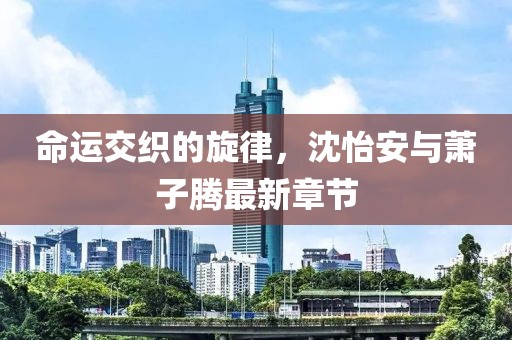 命運交織的旋律，沈怡安與蕭子騰最新章節(jié)