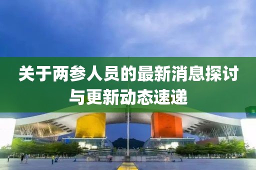 關(guān)于兩參人員的最新消息探討與更新動(dòng)態(tài)速遞