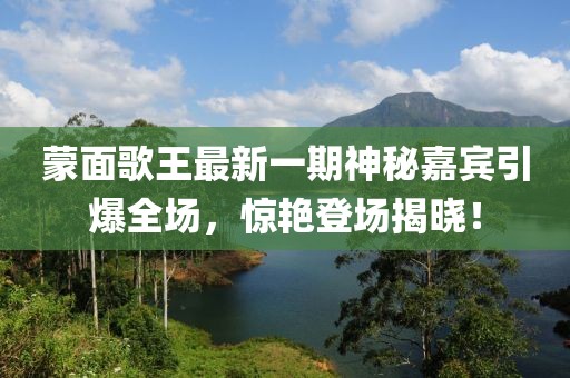 蒙面歌王最新一期神秘嘉賓引爆全場(chǎng)，驚艷登場(chǎng)揭曉！