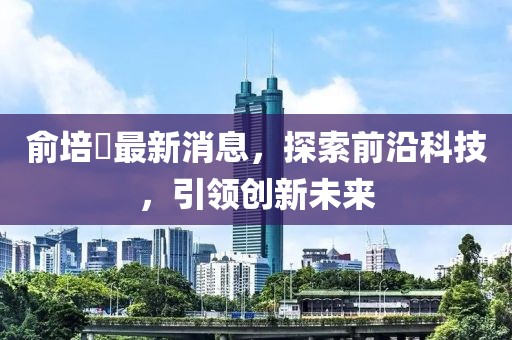 俞培俤最新消息，探索前沿科技，引領(lǐng)創(chuàng)新未來(lái)