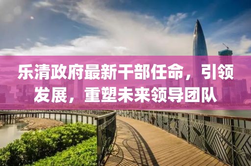 樂清政府最新干部任命，引領(lǐng)發(fā)展，重塑未來領(lǐng)導(dǎo)團隊