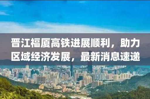 晉江福廈高鐵進展順利，助力區(qū)域經(jīng)濟發(fā)展，最新消息速遞