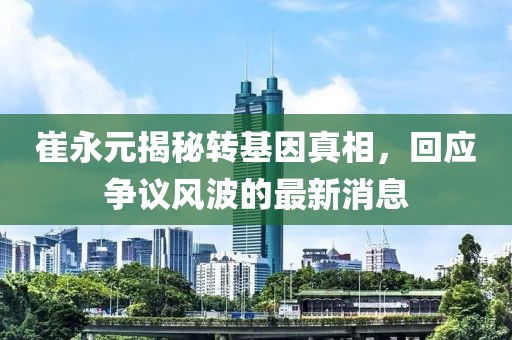 崔永元揭秘轉(zhuǎn)基因真相，回應(yīng)爭議風(fēng)波的最新消息