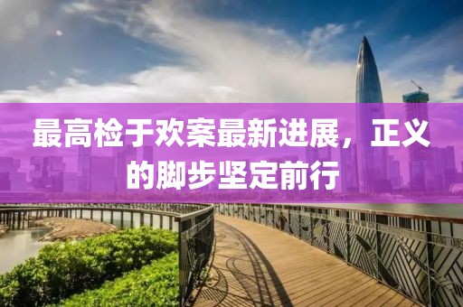 最高檢于歡案最新進(jìn)展，正義的腳步堅(jiān)定前行