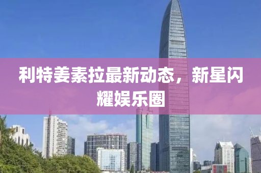 利特姜素拉最新動(dòng)態(tài)，新星閃耀娛樂(lè)圈