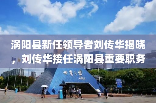 渦陽縣新任領(lǐng)導(dǎo)者劉傳華揭曉，劉傳華接任渦陽縣重要職務(wù)