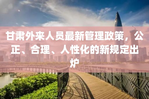 甘肅外來(lái)人員最新管理政策，公正、合理、人性化的新規(guī)定出爐