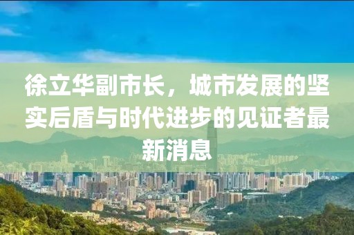 徐立華副市長(zhǎng)，城市發(fā)展的堅(jiān)實(shí)后盾與時(shí)代進(jìn)步的見證者最新消息