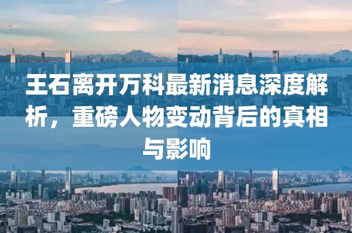 王石離開萬科最新消息深度解析，重磅人物變動背后的真相與影響
