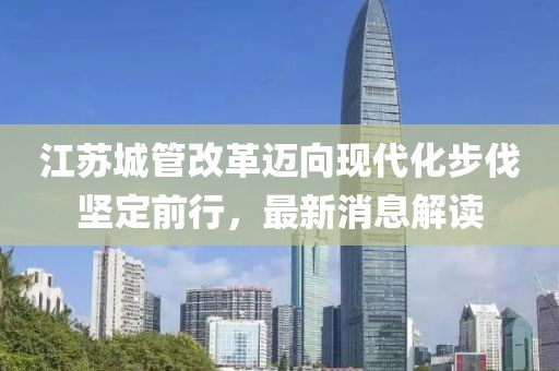 江蘇城管改革邁向現(xiàn)代化步伐堅(jiān)定前行，最新消息解讀
