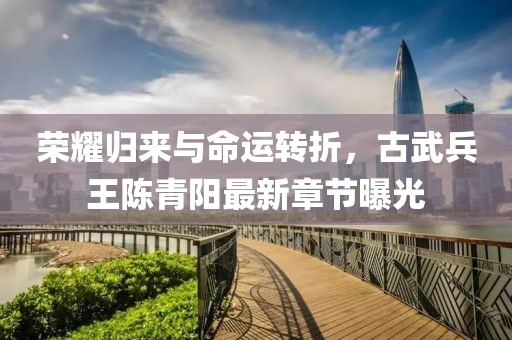 榮耀歸來與命運轉(zhuǎn)折，古武兵王陳青陽最新章節(jié)曝光