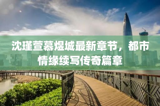 沈瑾萱慕煜城最新章節(jié)，都市情緣續(xù)寫傳奇篇章