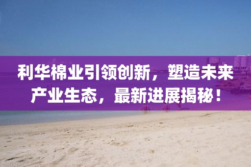 利華棉業(yè)引領(lǐng)創(chuàng)新，塑造未來產(chǎn)業(yè)生態(tài)，最新進(jìn)展揭秘！