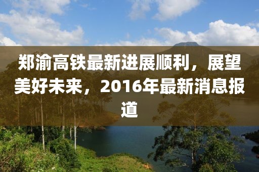 鄭渝高鐵最新進(jìn)展順利，展望美好未來，2016年最新消息報(bào)道